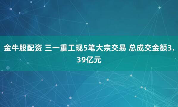 金牛股配资 三一重工现5笔大宗交易 总成交金额3.39亿元