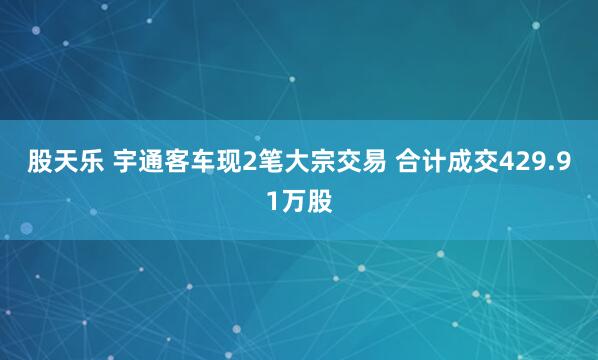 股天乐 宇通客车现2笔大宗交易 合计成交429.91万股