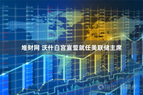 堆财网 沃什白宫宣誓就任美联储主席