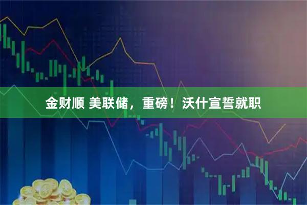 金财顺 美联储，重磅！沃什宣誓就职