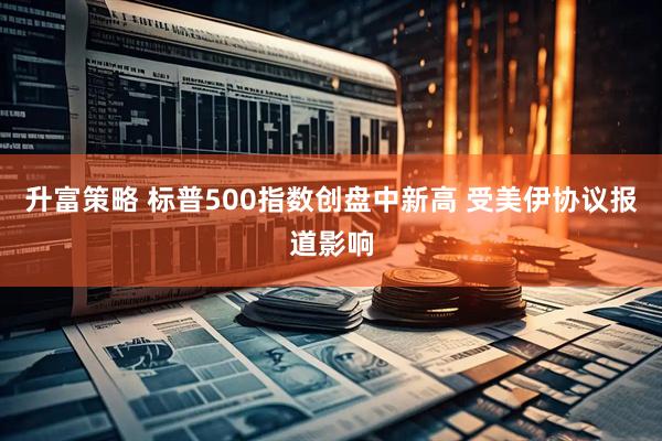 升富策略 标普500指数创盘中新高 受美伊协议报道影响