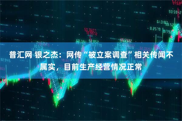 普汇网 银之杰：网传“被立案调查”相关传闻不属实，目前生产经营情况正常