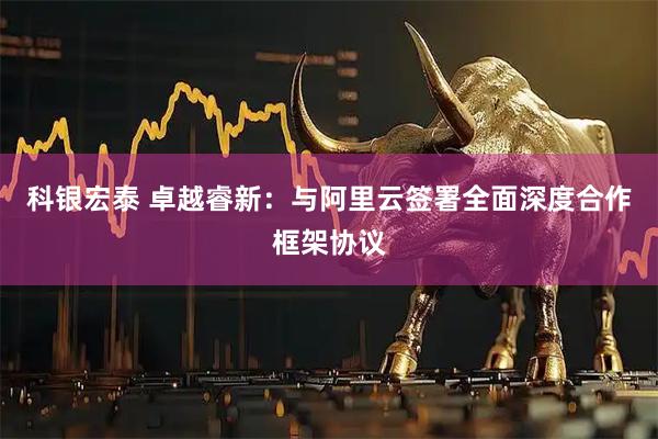 科银宏泰 卓越睿新：与阿里云签署全面深度合作框架协议