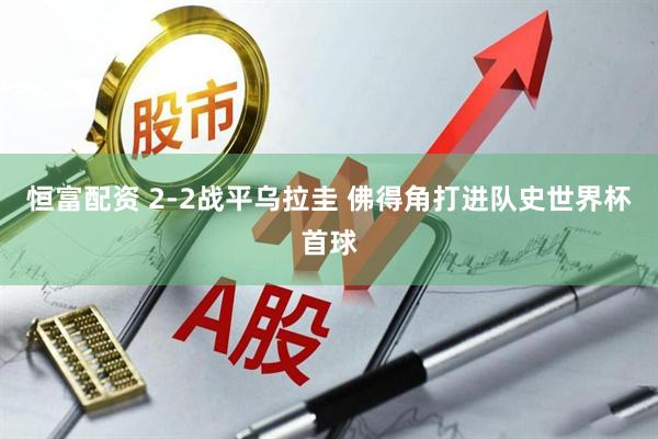 恒富配资 2-2战平乌拉圭 佛得角打进队史世界杯首球