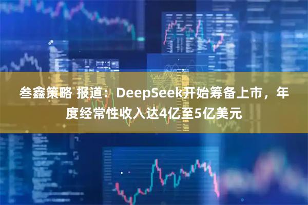 叁鑫策略 报道：DeepSeek开始筹备上市，年度经常性收入达4亿至5亿美元