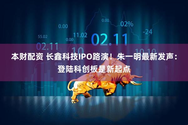 本财配资 长鑫科技IPO路演！朱一明最新发声：登陆科创板是新起点