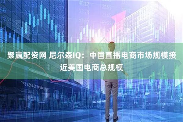 聚赢配资网 尼尔森IQ：中国直播电商市场规模接近美国电商总规模