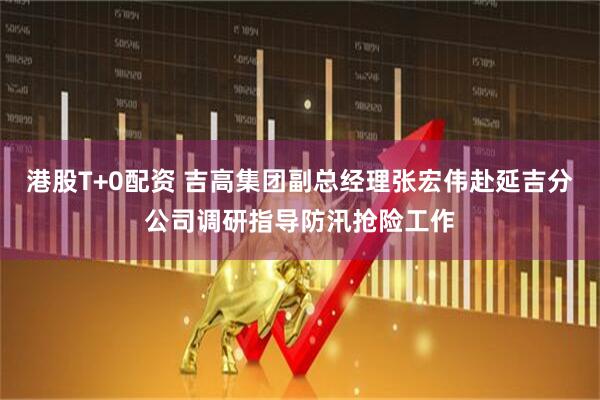 港股T+0配资 吉高集团副总经理张宏伟赴延吉分公司调研指导防汛抢险工作