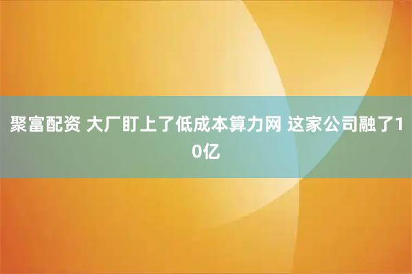聚富配资 大厂盯上了低成本算力网 这家公司融了10亿